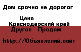 Дом срочно не дорогог › Цена ­ 500 000 - Краснодарский край Другое » Продам   